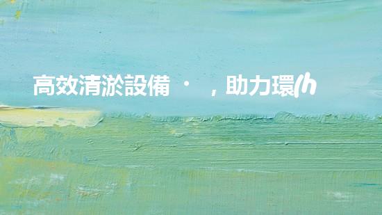 高效清淤設備，助力環(huán)保工程新篇章
